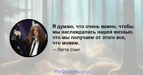 Я думаю, что очень важно, чтобы мы наслаждались нашей жизнью, что мы получаем от этого все, что можем.