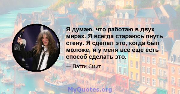 Я думаю, что работаю в двух мирах. Я всегда стараюсь пнуть стену. Я сделал это, когда был моложе, и у меня все еще есть способ сделать это.