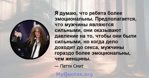 Я думаю, что ребята более эмоциональны. Предполагается, что мужчины являются сильными, они оказывают давление на то, чтобы они были сильными, но когда дело доходит до секса, мужчины гораздо более эмоциональны, чем