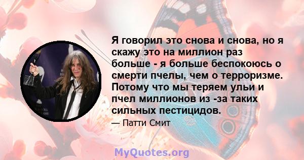 Я говорил это снова и снова, но я скажу это на миллион раз больше - я больше беспокоюсь о смерти пчелы, чем о терроризме. Потому что мы теряем ульи и пчел миллионов из -за таких сильных пестицидов.