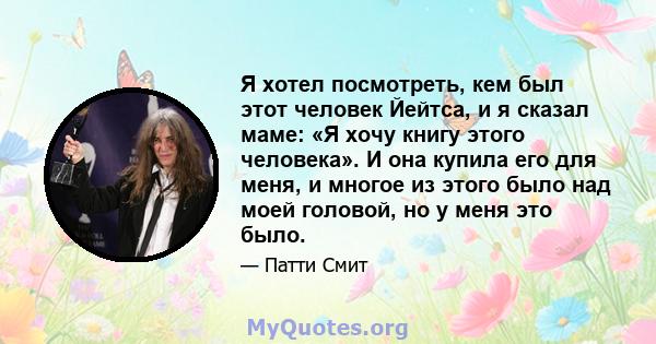 Я хотел посмотреть, кем был этот человек Йейтса, и я сказал маме: «Я хочу книгу этого человека». И она купила его для меня, и многое из этого было над моей головой, но у меня это было.