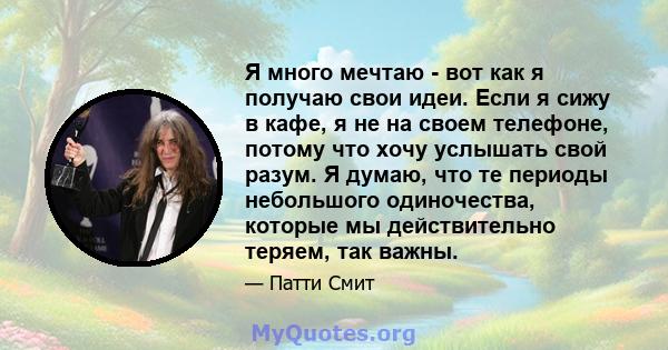 Я много мечтаю - вот как я получаю свои идеи. Если я сижу в кафе, я не на своем телефоне, потому что хочу услышать свой разум. Я думаю, что те периоды небольшого одиночества, которые мы действительно теряем, так важны.