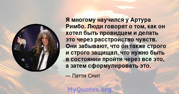 Я многому научился у Артура Римбо. Люди говорят о том, как он хотел быть провидцем и делать это через расстройство чувств. Они забывают, что он также строго и строго защищал, что нужно быть в состоянии пройти через все