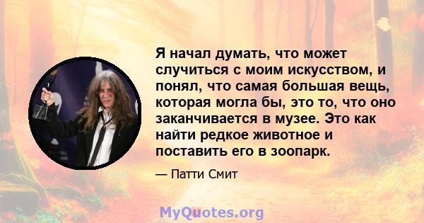 Я начал думать, что может случиться с моим искусством, и понял, что самая большая вещь, которая могла бы, это то, что оно заканчивается в музее. Это как найти редкое животное и поставить его в зоопарк.