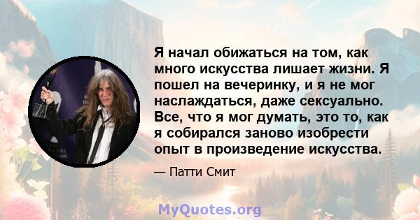 Я начал обижаться на том, как много искусства лишает жизни. Я пошел на вечеринку, и я не мог наслаждаться, даже сексуально. Все, что я мог думать, это то, как я собирался заново изобрести опыт в произведение искусства.