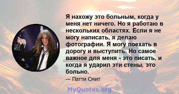 Я нахожу это больным, когда у меня нет ничего. Но я работаю в нескольких областях. Если я не могу написать, я делаю фотографии. Я могу поехать в дорогу и выступить. Но самое важное для меня - это писать, и когда я