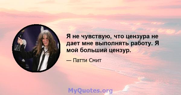 Я не чувствую, что цензура не дает мне выполнять работу. Я мой больший цензур.