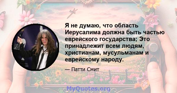 Я не думаю, что область Иерусалима должна быть частью еврейского государства; Это принадлежит всем людям, христианам, мусульманам и еврейскому народу.