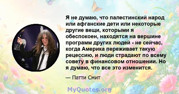 Я не думаю, что палестинский народ или афганские дети или некоторые другие вещи, которыми я обеспокоен, находятся на вершине программ других людей - не сейчас, когда Америка переживает такую ​​рецессию, и люди страдают