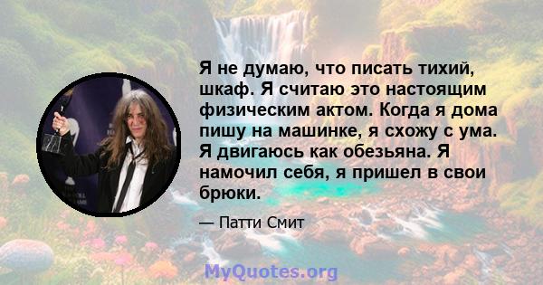 Я не думаю, что писать тихий, шкаф. Я считаю это настоящим физическим актом. Когда я дома пишу на машинке, я схожу с ума. Я двигаюсь как обезьяна. Я намочил себя, я пришел в свои брюки.