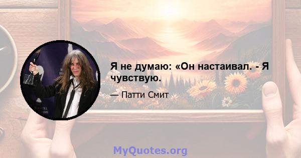 Я не думаю: «Он настаивал. - Я чувствую.