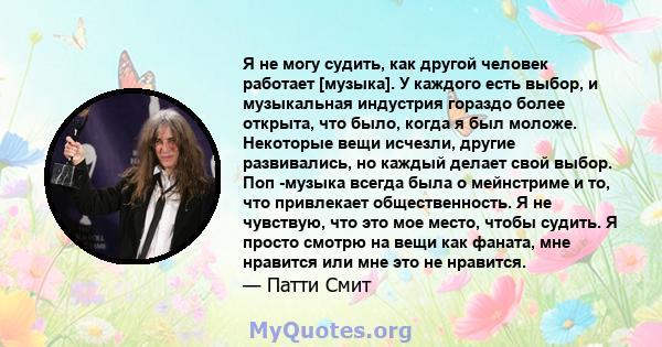 Я не могу судить, как другой человек работает [музыка]. У каждого есть выбор, и музыкальная индустрия гораздо более открыта, что было, когда я был моложе. Некоторые вещи исчезли, другие развивались, но каждый делает