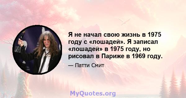 Я не начал свою жизнь в 1975 году с «лошадей». Я записал «лошадей» в 1975 году, но рисовал в Париже в 1969 году.