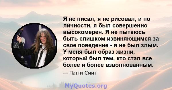 Я не писал, я не рисовал, и по личности, я был совершенно высокомерен. Я не пытаюсь быть слишком извиняющимся за свое поведение - я не был злым. У меня был образ жизни, который был тем, кто стал все более и более