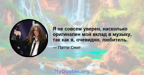 Я не совсем уверен, насколько оригинален мой вклад в музыку, так как я, очевидно, любитель.