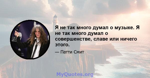 Я не так много думал о музыке. Я не так много думал о совершенстве, славе или ничего этого.