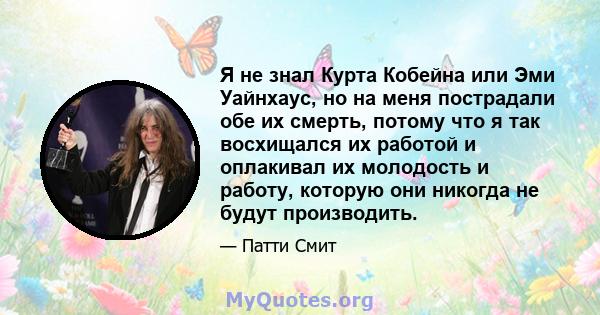 Я не знал Курта Кобейна или Эми Уайнхаус, но на меня пострадали обе их смерть, потому что я так восхищался их работой и оплакивал их молодость и работу, которую они никогда не будут производить.