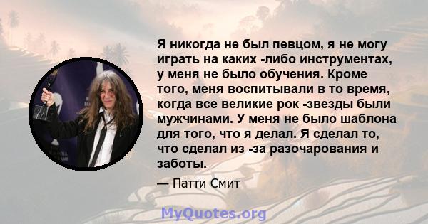 Я никогда не был певцом, я не могу играть на каких -либо инструментах, у меня не было обучения. Кроме того, меня воспитывали в то время, когда все великие рок -звезды были мужчинами. У меня не было шаблона для того, что 