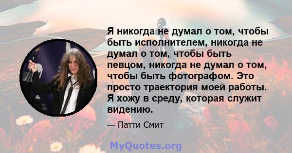 Я никогда не думал о том, чтобы быть исполнителем, никогда не думал о том, чтобы быть певцом, никогда не думал о том, чтобы быть фотографом. Это просто траектория моей работы. Я хожу в среду, которая служит видению.