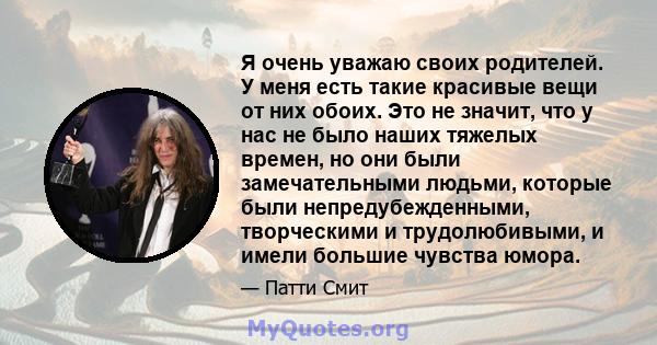 Я очень уважаю своих родителей. У меня есть такие красивые вещи от них обоих. Это не значит, что у нас не было наших тяжелых времен, но они были замечательными людьми, которые были непредубежденными, творческими и