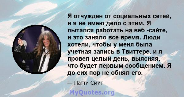 Я отчужден от социальных сетей, и я не имею дело с этим. Я пытался работать на веб -сайте, и это заняло все время. Люди хотели, чтобы у меня была учетная запись в Твиттере, и я провел целый день, выясняя, что будет