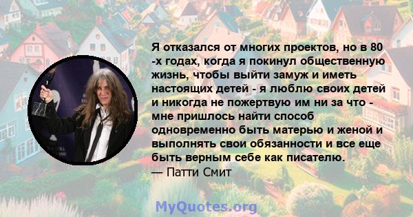 Я отказался от многих проектов, но в 80 -х годах, когда я покинул общественную жизнь, чтобы выйти замуж и иметь настоящих детей - я люблю своих детей и никогда не пожертвую им ни за что - мне пришлось найти способ