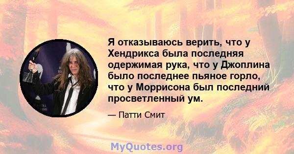 Я отказываюсь верить, что у Хендрикса была последняя одержимая рука, что у Джоплина было последнее пьяное горло, что у Моррисона был последний просветленный ум.