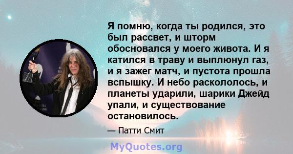 Я помню, когда ты родился, это был рассвет, и шторм обосновался у моего живота. И я катился в траву и выплюнул газ, и я зажег матч, и пустота прошла вспышку. И небо раскололось, и планеты ударили, шарики Джейд упали, и