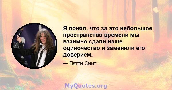 Я понял, что за это небольшое пространство времени мы взаимно сдали наше одиночество и заменили его доверием.