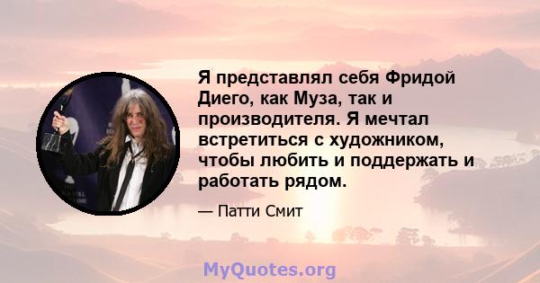 Я представлял себя Фридой Диего, как Муза, так и производителя. Я мечтал встретиться с художником, чтобы любить и поддержать и работать рядом.