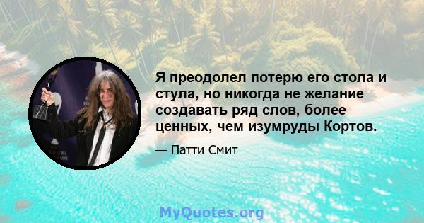 Я преодолел потерю его стола и стула, но никогда не желание создавать ряд слов, более ценных, чем изумруды Кортов.