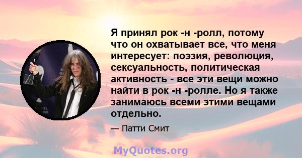 Я принял рок -н -ролл, потому что он охватывает все, что меня интересует: поэзия, революция, сексуальность, политическая активность - все эти вещи можно найти в рок -н -ролле. Но я также занимаюсь всеми этими вещами