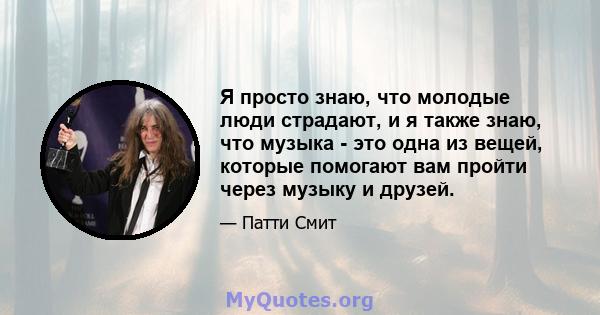 Я просто знаю, что молодые люди страдают, и я также знаю, что музыка - это одна из вещей, которые помогают вам пройти через музыку и друзей.