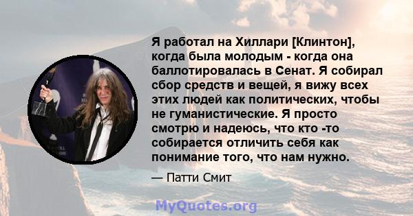 Я работал на Хиллари [Клинтон], когда была молодым - когда она баллотировалась в Сенат. Я собирал сбор средств и вещей, я вижу всех этих людей как политических, чтобы не гуманистические. Я просто смотрю и надеюсь, что