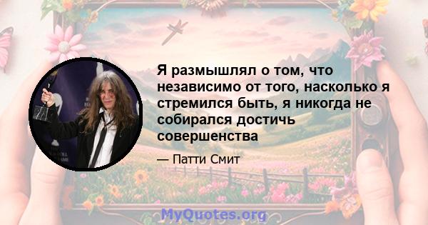 Я размышлял о том, что независимо от того, насколько я стремился быть, я никогда не собирался достичь совершенства