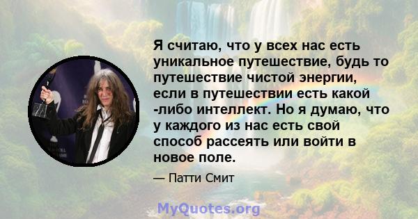 Я считаю, что у всех нас есть уникальное путешествие, будь то путешествие чистой энергии, если в путешествии есть какой -либо интеллект. Но я думаю, что у каждого из нас есть свой способ рассеять или войти в новое поле.