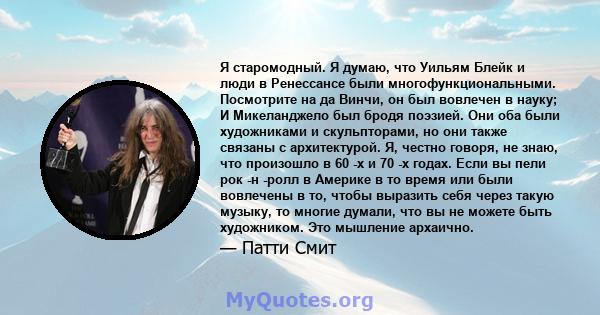 Я старомодный. Я думаю, что Уильям Блейк и люди в Ренессансе были многофункциональными. Посмотрите на да Винчи, он был вовлечен в науку; И Микеланджело был бродя поэзией. Они оба были художниками и скульпторами, но они