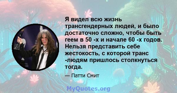 Я видел всю жизнь трансгендерных людей, и было достаточно сложно, чтобы быть геем в 50 -х и начале 60 -х годов. Нельзя представить себе жестокость, с которой транс -людям пришлось столкнуться тогда.