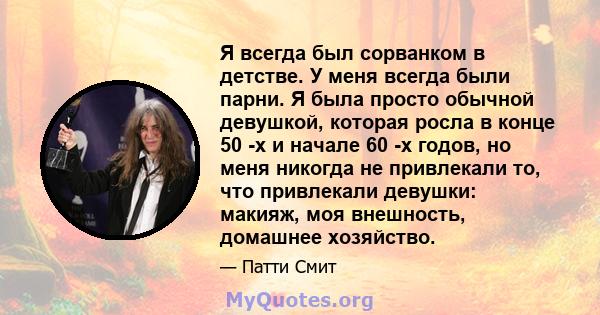 Я всегда был сорванком в детстве. У меня всегда были парни. Я была просто обычной девушкой, которая росла в конце 50 -х и начале 60 -х годов, но меня никогда не привлекали то, что привлекали девушки: макияж, моя