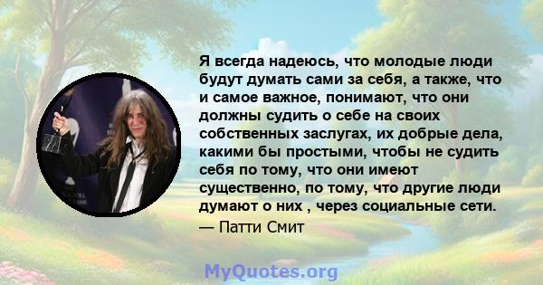 Я всегда надеюсь, что молодые люди будут думать сами за себя, а также, что и самое важное, понимают, что они должны судить о себе на своих собственных заслугах, их добрые дела, какими бы простыми, чтобы не судить себя