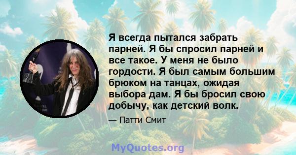 Я всегда пытался забрать парней. Я бы спросил парней и все такое. У меня не было гордости. Я был самым большим брюком на танцах, ожидая выбора дам. Я бы бросил свою добычу, как детский волк.