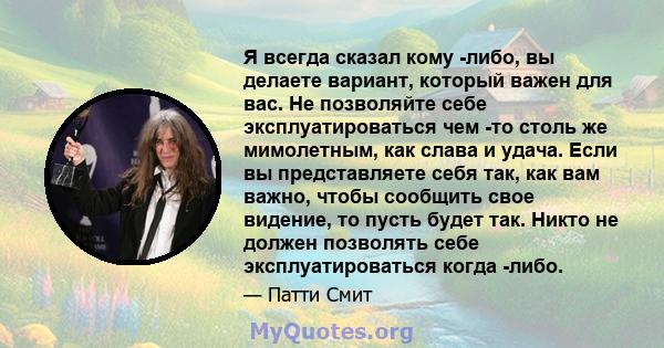 Я всегда сказал кому -либо, вы делаете вариант, который важен для вас. Не позволяйте себе эксплуатироваться чем -то столь же мимолетным, как слава и удача. Если вы представляете себя так, как вам важно, чтобы сообщить