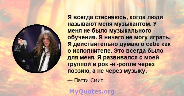 Я всегда стесняюсь, когда люди называют меня музыкантом. У меня не было музыкального обучения. Я ничего не могу играть. Я действительно думаю о себе как о исполнителе. Это всегда было для меня. Я развивался с моей