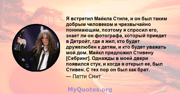 Я встретил Майкла Стипе, и он был таким добрым человеком и чрезвычайно понимающим, поэтому я спросил его, знает ли он фотографа, который приедет в Детройт, где я жил, кто будет дружелюбен к детям, и кто будет уважать