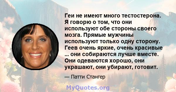 Геи не имеют много тестостерона. Я говорю о том, что они используют обе стороны своего мозга. Прямые мужчины используют только одну сторону. Геев очень яркие, очень красивые ... они собираются лучше вместе. Они