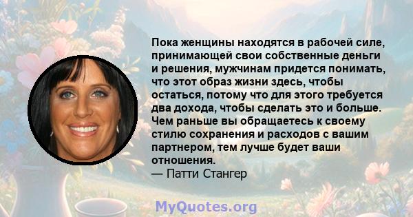 Пока женщины находятся в рабочей силе, принимающей свои собственные деньги и решения, мужчинам придется понимать, что этот образ жизни здесь, чтобы остаться, потому что для этого требуется два дохода, чтобы сделать это