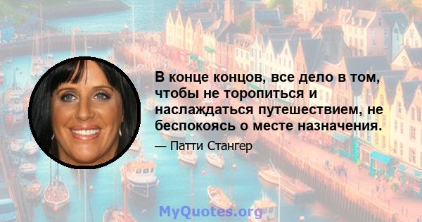 В конце концов, все дело в том, чтобы не торопиться и наслаждаться путешествием, не беспокоясь о месте назначения.