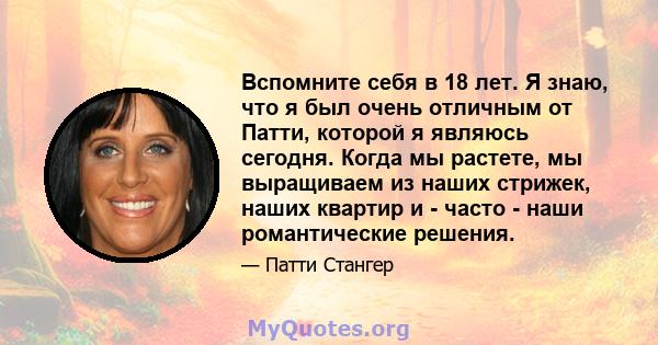 Вспомните себя в 18 лет. Я знаю, что я был очень отличным от Патти, которой я являюсь сегодня. Когда мы растете, мы выращиваем из наших стрижек, наших квартир и - часто - наши романтические решения.