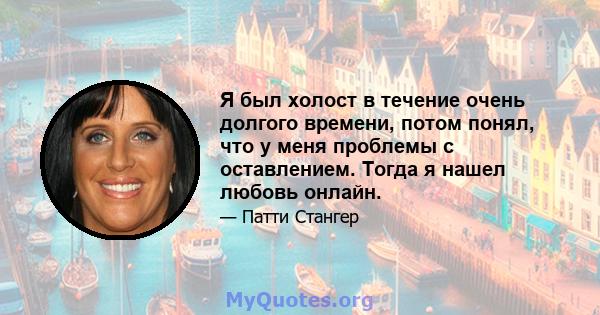 Я был холост в течение очень долгого времени, потом понял, что у меня проблемы с оставлением. Тогда я нашел любовь онлайн.