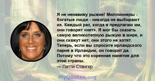 Я не ненавижу рыжие! Миллионеры - богатые люди - никогда не выбирают их. Каждый раз, когда я предлагаю им, они говорят «нет». Я мог бы сказать самую великолепную рыжую в мире, и они скажут нет, они этого не хотят.